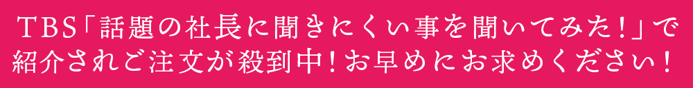 ＴＢＳ 「話題の社長に聞きにくい事を聞いてみた！」で紹介されご注文が殺到中！お早めにお求めください！